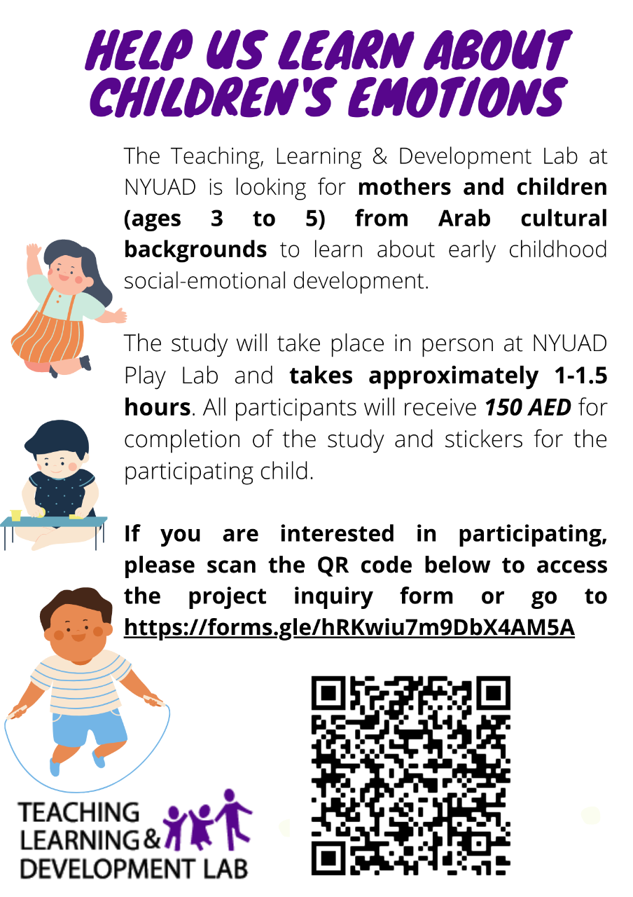 Help Us Learn About Children's Emotions at NYUAD!  The Teaching, Learning & Development Lab at NYUAD is looking for mothers and children (ages 3 to 5) from Arab cultural backgrounds to learn about early childhood social-emotional development.  The study will take place in person at NYUAD Play Lab and takes approximately 1-1.5 hours. All participants will receive 150 AED for completion of the study and stickers for the participating child. If you are interested in participating, please  go to https://forms.gl/hRKwiu7m9DbX4AM5A